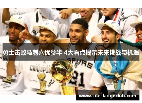 勇士击败马刺喜忧参半 4大看点揭示未来挑战与机遇