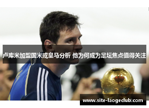 卢库米加盟国米或皇马分析 他为何成为足坛焦点值得关注