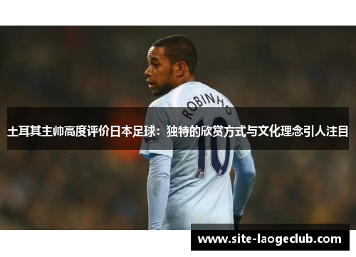 土耳其主帅高度评价日本足球：独特的欣赏方式与文化理念引人注目