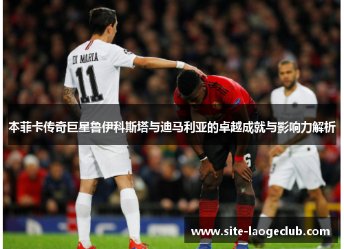 本菲卡传奇巨星鲁伊科斯塔与迪马利亚的卓越成就与影响力解析