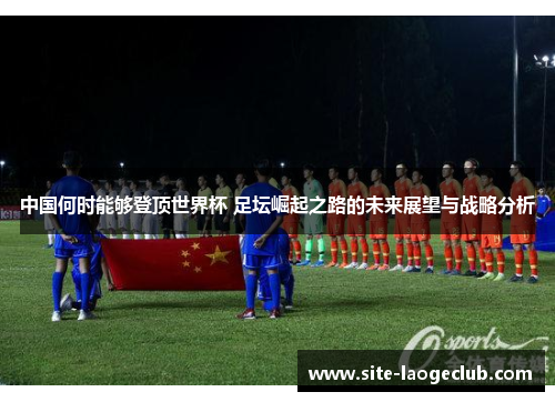 中国何时能够登顶世界杯 足坛崛起之路的未来展望与战略分析