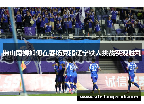 佛山南狮如何在客场克服辽宁铁人挑战实现胜利