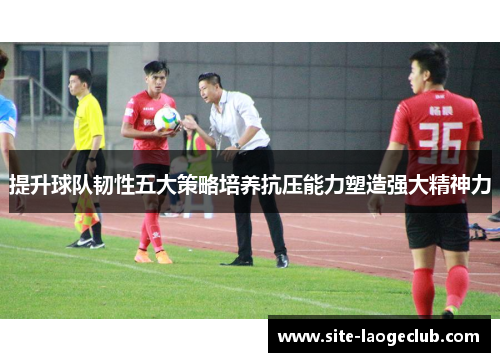 提升球队韧性五大策略培养抗压能力塑造强大精神力