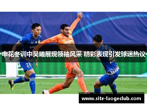 申花冬训中吴曦展现领袖风采 精彩表现引发球迷热议