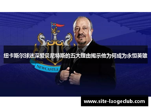 纽卡斯尔球迷深爱贝尼特斯的五大理由揭示他为何成为永恒英雄