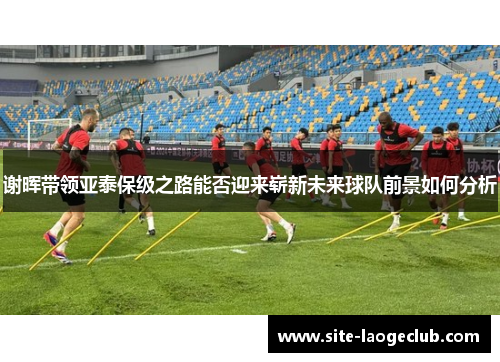谢晖带领亚泰保级之路能否迎来崭新未来球队前景如何分析