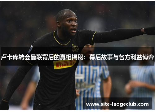 卢卡库转会曼联背后的真相揭秘：幕后故事与各方利益博弈