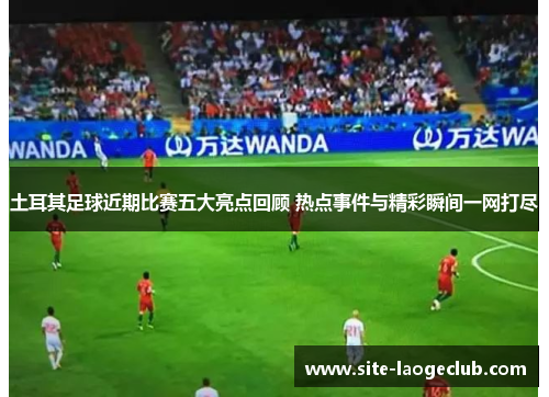 土耳其足球近期比赛五大亮点回顾 热点事件与精彩瞬间一网打尽