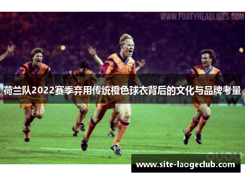 荷兰队2022赛季弃用传统橙色球衣背后的文化与品牌考量