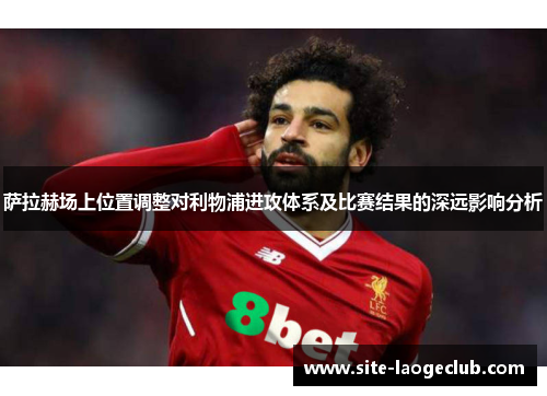 萨拉赫场上位置调整对利物浦进攻体系及比赛结果的深远影响分析