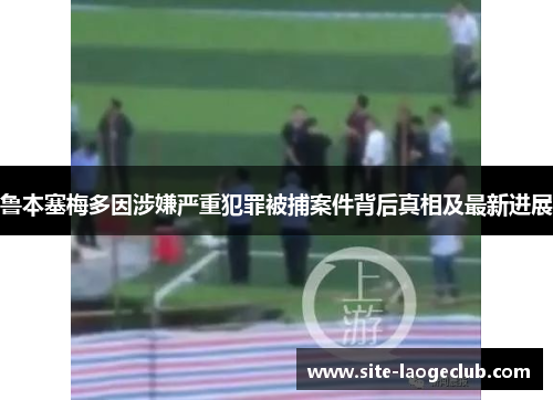 鲁本塞梅多因涉嫌严重犯罪被捕案件背后真相及最新进展