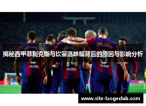 揭秘西甲菲利克斯与坎塞洛跌幅背后的原因与影响分析 揭秘西甲菲利克斯与坎塞洛跌幅背后的原因与影响分析