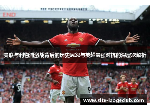 曼联与利物浦激战背后的历史恩怨与英超最强对抗的深层次解析 曼联与利物浦激战背后的历史恩怨与英超最强对抗的深层次解析