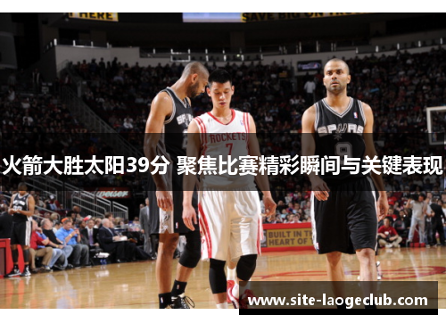 火箭大胜太阳39分 聚焦比赛精彩瞬间与关键表现