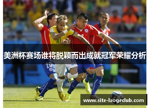 美洲杯赛场谁将脱颖而出成就冠军荣耀分析 美洲杯赛场谁将脱颖而出成就冠军荣耀分析