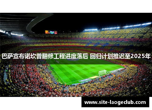 巴萨宣布诺坎普翻修工程进度落后 回归计划推迟至2025年 巴萨宣布诺坎普翻修工程进度落后 回归计划推迟至2025年